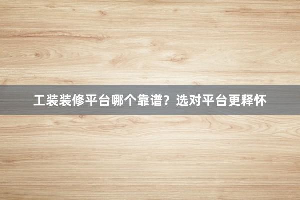 工装装修平台哪个靠谱？选对平台更释怀
